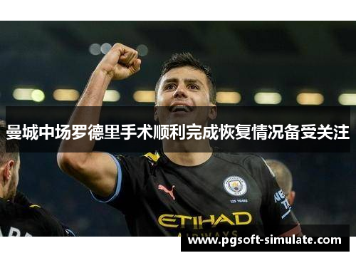 曼城中场罗德里手术顺利完成恢复情况备受关注 曼城中场罗德里手术顺利完成恢复情况备受关注