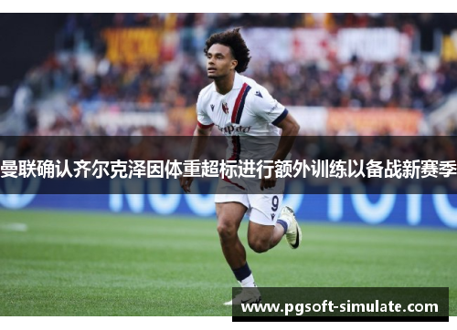 曼联确认齐尔克泽因体重超标进行额外训练以备战新赛季