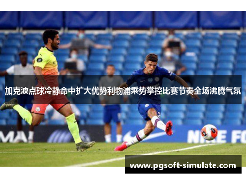加克波点球冷静命中扩大优势利物浦乘势掌控比赛节奏全场沸腾气氛