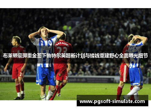 布莱顿豪掷重金签下鲁特尔英超新计划与锋线重建野心全面曝光细节