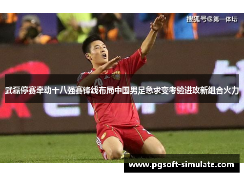 武磊停赛牵动十八强赛锋线布局中国男足急求变考验进攻新组合火力