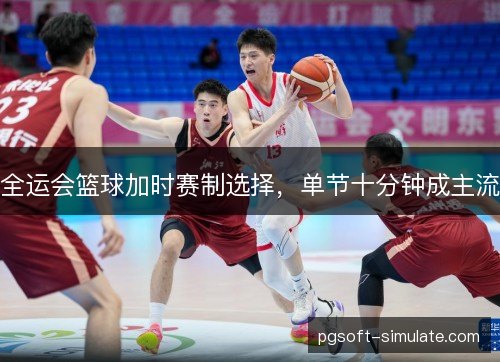 全运会篮球加时赛制选择,单节十分钟成主流 全运会篮球加时赛制选择,单节十分钟成主流