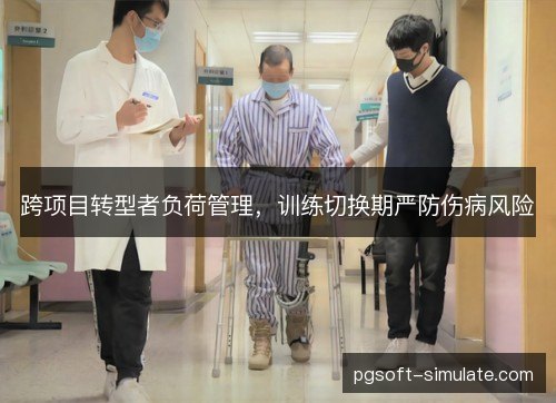 跨项目转型者负荷管理,训练切换期严防伤病风险 跨项目转型者负荷管理,训练切换期严防伤病风险